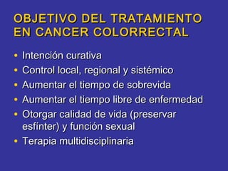 OBJETIVO DEL TRATAMIENTO
EN CANCER COLORRECTAL

• Intención curativa
• Control local, regional y sistémico
• Aumentar el tiempo de sobrevida
• Aumentar el tiempo libre de enfermedad
• Otorgar calidad de vida (preservar
  esfínter) y función sexual
• Terapia multidisciplinaria
 