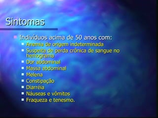 Sintomas
    Indivíduos acima de 50 anos com:
        Anemia de origem indeterminada
        Suspeita de perda crônica de sangue no
         hemograma
        Dor abdominal
        Massa abdominal
        Melena
        Constipação
        Diarréia
        Náuseas e vômitos
        Fraqueza e tenesmo.
 