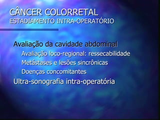 CÂNCER COLORRETAL
ESTADIAMENTO INTRA-OPERATÓRIO


 Avaliação da cavidade abdominal
   Avaliação loco-regional: ressecabilidade
   Metástases e lesões sincrônicas
   Doenças concomitantes
 Ultra-sonografia intra-operatória
 