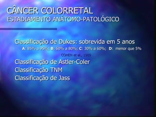 CÂNCER COLORRETAL
ESTADIAMENTO ANÁTOMO-PATOLÓGICO


  Classificação de Dukes: sobrevida em 5 anos
    A: 85% a 95%; B: 60% a 80%; C: 30% a 60%; D: menor que 5%
                      COHEN et al., 1989

  Classificação de Astler-Coler
  Classificação TNM
  Classificação de Jass
 