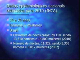 Dados epidemiológicos nacionais
estimativa para 2010 (INCA)

 50 a 70 anos
 Homens = mulheres
 Brasil
       Estimativa de novos casos: 28.110, sendo
        13.310 homens e 14.800 mulheres (2010)
       Número de mortes: 11.322, sendo 5.305
        homens e 6.017 mulheres (2007)
 