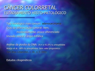CÂNCER COLORRETAL
ESTADIAMENTO HISTO-PATOLÓGICO

 Tipo histológico mais comum: adenocarcinoma
 Grau de diferenciação tumoral: bem,
            moderadamente, pouco diferenciado
 Invasão neural e ângio-linfática


 Análise da ploidia do DNA: 39,4 a 92,5% tu aneuplóides
 Araújo et al.: 68% tu aneuplóides. Sem valor prognóstico.
 (Rev. Bras. Coloproctol., v. 20, n. 3, 2000)


 Estudos citogenéticos
 