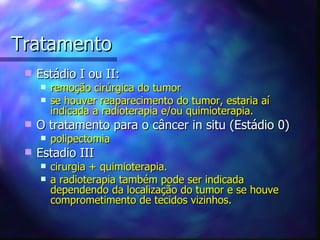 Tratamento
    Estádio I ou II:
        remoção cirúrgica do tumor
        se houver reaparecimento do tumor, estaria aí
         indicada a radioterapia e/ou quimioterapia.
    O tratamento para o câncer in situ (Estádio 0)
        polipectomia
    Estadio III
        cirurgia + quimioterapia.
        a radioterapia também pode ser indicada
         dependendo da localização do tumor e se houve
         comprometimento de tecidos vizinhos.
 