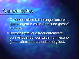 Generalidades
  O câncer colo-retal abrange tumores
   que atingem o cólon (intestino grosso)
   e o reto.
  Doença tratável e freqüentemente
   curável quando localizada no intestino
   (sem extensão para outros órgãos).
 