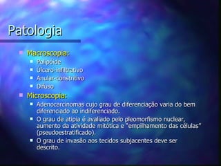 Patologia
    Macroscopia:
        Polipóide
        Úlcero-infiltrativo
        Anular-constritivo
        Difuso
    Microscopia:
        Adenocarcinomas cujo grau de diferenciação varia do bem
         diferenciado ao indiferenciado.
        O grau de atipia é avaliado pelo pleomorfismo nuclear,
         aumento da atividade mitótica e “empilhamento das células”
         (pseudoestratificado).
        O grau de invasão aos tecidos subjacentes deve ser
         descrito.
 