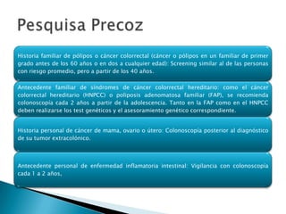 Historia familiar de pólipos o cáncer colorrectal (cáncer o pólipos en un familiar de primer
grado antes de los 60 años o en dos a cualquier edad): Screening similar al de las personas
con riesgo promedio, pero a partir de los 40 años.

Antecedente familiar de síndromes de cáncer colorrectal hereditario: como el cáncer
colorrectal hereditario (HNPCC) o poliposis adenomatosa familiar (FAP), se recomienda
colonoscopía cada 2 años a partir de la adolescencia. Tanto en la FAP como en el HNPCC
deben realizarse los test genéticos y el asesoramiento genético correspondiente.


Historia personal de cáncer de mama, ovario o útero: Colonoscopía posterior al diagnóstico
de su tumor extracolónico.



Antecedente personal de enfermedad inflamatoria intestinal: Vigilancia con colonoscopía
cada 1 a 2 años,
 