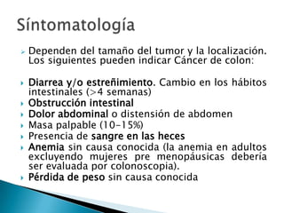    Dependen del tamaño del tumor y la localización.
    Los siguientes pueden indicar Cáncer de colon:

   Diarrea y/o estreñimiento. Cambio en los hábitos
    intestinales (>4 semanas)
   Obstrucción intestinal
   Dolor abdominal o distensión de abdomen
   Masa palpable (10-15%)
   Presencia de sangre en las heces
   Anemia sin causa conocida (la anemia en adultos
    excluyendo mujeres pre menopáusicas debería
    ser evaluada por colonoscopia).
   Pérdida de peso sin causa conocida
 