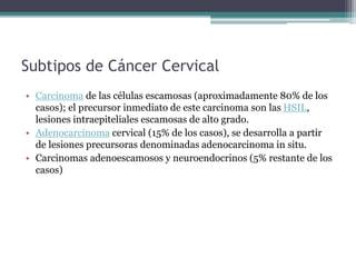 Subtipos de Cáncer Cervical
• Carcinoma de las células escamosas (aproximadamente 80% de los
casos); el precursor inmediato de este carcinoma son las HSIL,
lesiones intraepiteliales escamosas de alto grado.
• Adenocarcinoma cervical (15% de los casos), se desarrolla a partir
de lesiones precursoras denominadas adenocarcinoma in situ.
• Carcinomas adenoescamosos y neuroendocrinos (5% restante de los
casos)
 