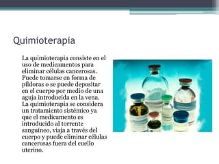 Quimioterapia
La quimioterapia consiste en el
uso de medicamentos para
eliminar células cancerosas.
Puede tomarse en forma de
píldoras o se puede depositar
en el cuerpo por medio de una
aguja introducida en la vena.
La quimioterapia se considera
un tratamiento sistémico ya
que el medicamento es
introducido al torrente
sanguíneo, viaja a través del
cuerpo y puede eliminar células
cancerosas fuera del cuello
uterino.
 