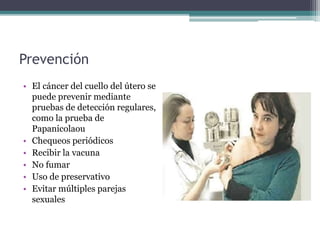 Prevención
• El cáncer del cuello del útero se
puede prevenir mediante
pruebas de detección regulares,
como la prueba de
Papanicolaou
• Chequeos periódicos
• Recibir la vacuna
• No fumar
• Uso de preservativo
• Evitar múltiples parejas
sexuales
 