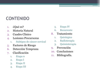 CONTENIDO
1. ¿Qué es?
2. Historia Natural
3. Cuadro Clínico
4. Lesiones Precursoras
1. Subtipos de cáncer cervical
5. Factores de Riesgo
6. Detección Temprana
7. Clasificación
1. Etapa 0
2. Etapa I
3. Etapa II
4. Etapa III
5. Etapa IV
6. Recurrente
8. Tratamiento
1. Quirúrgico
2. Radioterapia
3. Quimioterapia
9. Prevención
10. Conclusiones
11. Bibliografía.
 