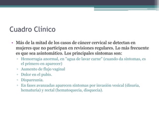 Cuadro Clínico
• Más de la mitad de los casos de cáncer cervical se detectan en
mujeres que no participan en revisiones regulares. Lo más frecuente
es que sea asintomático. Los principales síntomas son:
▫ Hemorragia anormal, en "agua de lavar carne" (cuando da síntomas, es
el primero en aparecer)
▫ Aumento de flujo vaginal
▫ Dolor en el pubis.
▫ Dispareunia.
▫ En fases avanzadas aparecen síntomas por invasión vesical (disuria,
hematuria) y rectal (hematoquecia, disquecia).
 