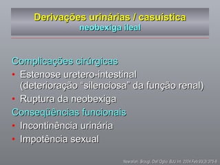 Derivações urinárias / casuística neobexiga ileal Complicações cirúrgicas Estenose uretero-intestinal  (deterioração  “silenciosa” da função renal) Ruptura da neobexiga Conseqüências funcionais Incontinência urinária Impotência sexual Nesrallah, Srougi, Dall`Oglio .  BJU Int. 2004 Feb;93(3):375-8  