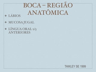 BOCA – REGIÃO
❖   LÁBIOS
              ANATÔMICA
❖   MUCOSA JUGAL

❖   LÍNGUA ORAL-2/3
    ANTERIORES




                       TAWLEY SE 1999
 
