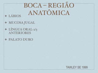 BOCA – REGIÃO
❖   LÁBIOS
              ANATÔMICA
❖   MUCOSA JUGAL

❖   LÍNGUA ORAL-2/3
    ANTERIORES
❖   PALATO DURO




                       TAWLEY SE 1999
 