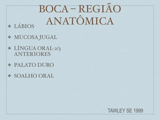 BOCA – REGIÃO
❖   LÁBIOS
              ANATÔMICA
❖   MUCOSA JUGAL

❖   LÍNGUA ORAL-2/3
    ANTERIORES
❖   PALATO DURO
❖   SOALHO ORAL




                       TAWLEY SE 1999
 
