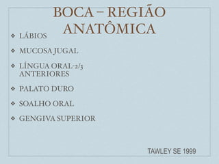 BOCA – REGIÃO
❖   LÁBIOS
              ANATÔMICA
❖   MUCOSA JUGAL

❖   LÍNGUA ORAL-2/3
    ANTERIORES
❖   PALATO DURO
❖   SOALHO ORAL
❖   GENGIVA SUPERIOR



                       TAWLEY SE 1999
 