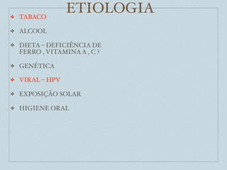 ❖   TABACO
                  ETIOLOGIA
❖   ALCOOL

❖   DIETA – DEFICIÊNCIA DE
    FERRO , VITAMINA A , C ?

❖   GENÉTICA

❖   VIRAL – HPV

❖   EXPOSIÇÃO SOLAR

❖   HIGIENE ORAL
 