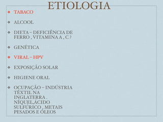 ❖   TABACO
                  ETIOLOGIA
❖   ALCOOL

❖   DIETA – DEFICIÊNCIA DE
    FERRO , VITAMINA A , C ?

❖   GENÉTICA

❖   VIRAL – HPV

❖   EXPOSIÇÃO SOLAR

❖   HIGIENE ORAL

❖   OCUPAÇÃO – INDÚSTRIA
    TÊXTIL NA
    INGLATERRA .
    NÍQUEL,ÁCIDO
    SULFÚRICO , METAIS
    PESADOS E ÓLEOS
 