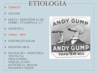 ❖   TABACO
                  ETIOLOGIA
❖   ALCOOL

❖   DIETA – DEFICIÊNCIA DE
    FERRO , VITAMINA A , C ?

❖   GENÉTICA

❖   VIRAL – HPV

❖   EXPOSIÇÃO SOLAR

❖   HIGIENE ORAL

❖   OCUPAÇÃO – INDÚSTRIA
    TÊXTIL NA
    INGLATERRA .
    NÍQUEL,ÁCIDO
    SULFÚRICO , METAIS
    PESADOS E ÓLEOS
 
