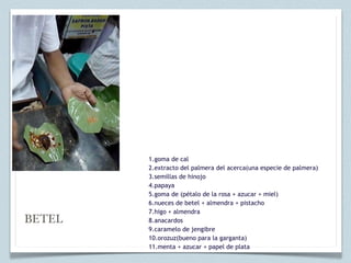 1.goma de cal
        2.extracto del palmera del acerca(una especie de palmera)
        3.semillas de hinojo
        4.papaya
        5.goma de (pétalo de la rosa + azucar + miel)
        6.nueces de betel + almendra + pistacho
        7.higo + almendra
BETEL   8.anacardos
        9.caramelo de jengibre
        10.orozuz(bueno para la garganta)
        11.menta + azucar + papel de plata
 