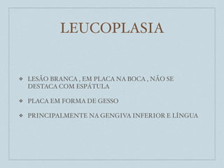 LEUCOPLASIA


❖   LESÃO BRANCA , EM PLACA NA BOCA , NÃO SE
    DESTACA COM ESPÁTULA

❖   PLACA EM FORMA DE GESSO

❖   PRINCIPALMENTE NA GENGIVA INFERIOR E LÍNGUA
 