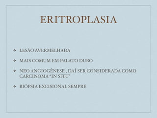ERITROPLASIA

❖   LESÃO AVERMELHADA

❖   MAIS COMUM EM PALATO DURO

❖   NEO ANGIOGÊNESE , DAÍ SER CONSIDERADA COMO
    CARCINOMA “IN SITU”

❖   BIÓPSIA EXCISIONAL SEMPRE
 