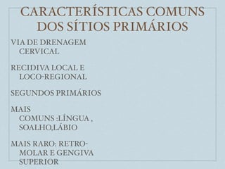 CARACTERÍSTICAS COMUNS
    DOS SÍTIOS PRIMÁRIOS
VIA DE DRENAGEM
  CERVICAL

RECIDIVA LOCAL E
  LOCO-REGIONAL

SEGUNDOS PRIMÁRIOS

MAIS
 COMUNS :LÍNGUA ,
 SOALHO,LÁBIO

MAIS RARO: RETRO-
 MOLAR E GENGIVA
 SUPERIOR
 