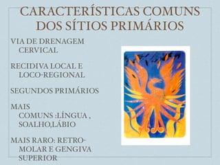 CARACTERÍSTICAS COMUNS
    DOS SÍTIOS PRIMÁRIOS
VIA DE DRENAGEM
  CERVICAL

RECIDIVA LOCAL E
  LOCO-REGIONAL

SEGUNDOS PRIMÁRIOS

MAIS
 COMUNS :LÍNGUA ,
 SOALHO,LÁBIO

MAIS RARO: RETRO-
 MOLAR E GENGIVA
 SUPERIOR
 
