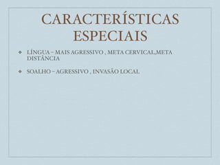 CARACTERÍSTICAS
           ESPECIAIS
❖   LÍNGUA – MAIS AGRESSIVO , META CERVICAL,META
    DISTÂNCIA

❖   SOALHO – AGRESSIVO , INVASÃO LOCAL
 