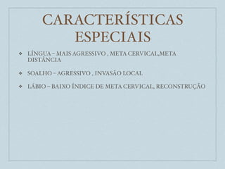 CARACTERÍSTICAS
           ESPECIAIS
❖   LÍNGUA – MAIS AGRESSIVO , META CERVICAL,META
    DISTÂNCIA

❖   SOALHO – AGRESSIVO , INVASÃO LOCAL

❖   LÁBIO – BAIXO ÍNDICE DE META CERVICAL, RECONSTRUÇÃO
 