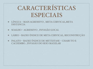 CARACTERÍSTICAS
           ESPECIAIS
❖   LÍNGUA – MAIS AGRESSIVO , META CERVICAL,META
    DISTÂNCIA

❖   SOALHO – AGRESSIVO , INVASÃO LOCAL

❖   LÁBIO – BAIXO ÍNDICE DE META CERVICAL, RECONSTRUÇÃO

❖   PALATO – BAIXO ÍNDICE DE METÁSTASE – CHARUTO E
    CACHIMBO , INVASÃO DO SEIO MAXILAR
 