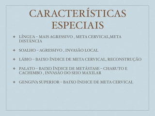 CARACTERÍSTICAS
           ESPECIAIS
❖   LÍNGUA – MAIS AGRESSIVO , META CERVICAL,META
    DISTÂNCIA

❖   SOALHO – AGRESSIVO , INVASÃO LOCAL

❖   LÁBIO – BAIXO ÍNDICE DE META CERVICAL, RECONSTRUÇÃO

❖   PALATO – BAIXO ÍNDICE DE METÁSTASE – CHARUTO E
    CACHIMBO , INVASÃO DO SEIO MAXILAR

❖   GENGIVA SUPERIOR – BAIXO ÍNDICE DE META CERVICAL
 