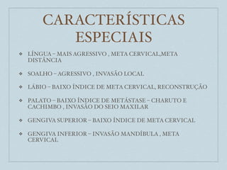 CARACTERÍSTICAS
           ESPECIAIS
❖   LÍNGUA – MAIS AGRESSIVO , META CERVICAL,META
    DISTÂNCIA

❖   SOALHO – AGRESSIVO , INVASÃO LOCAL

❖   LÁBIO – BAIXO ÍNDICE DE META CERVICAL, RECONSTRUÇÃO

❖   PALATO – BAIXO ÍNDICE DE METÁSTASE – CHARUTO E
    CACHIMBO , INVASÃO DO SEIO MAXILAR

❖   GENGIVA SUPERIOR – BAIXO ÍNDICE DE META CERVICAL

❖   GENGIVA INFERIOR – INVASÃO MANDÍBULA , META
    CERVICAL
 