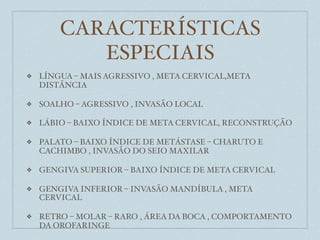 CARACTERÍSTICAS
           ESPECIAIS
❖   LÍNGUA – MAIS AGRESSIVO , META CERVICAL,META
    DISTÂNCIA

❖   SOALHO – AGRESSIVO , INVASÃO LOCAL

❖   LÁBIO – BAIXO ÍNDICE DE META CERVICAL, RECONSTRUÇÃO

❖   PALATO – BAIXO ÍNDICE DE METÁSTASE – CHARUTO E
    CACHIMBO , INVASÃO DO SEIO MAXILAR

❖   GENGIVA SUPERIOR – BAIXO ÍNDICE DE META CERVICAL

❖   GENGIVA INFERIOR – INVASÃO MANDÍBULA , META
    CERVICAL

❖   RETRO – MOLAR – RARO , ÁREA DA BOCA , COMPORTAMENTO
    DA OROFARINGE
 