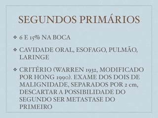 SEGUNDOS PRIMÁRIOS
❖   6 E 15% NA BOCA
❖   CAVIDADE ORAL, ESOFAGO, PULMÃO,
    LARINGE
❖   CRITÉRIO (WARREN 1932, MODIFICADO
    POR HONG 1990). EXAME DOS DOIS DE
    MALIGNIDADE, SEPARADOS POR 2 cm,
    DESCARTAR A POSSIBILIDADE DO
    SEGUNDO SER METASTASE DO
    PRIMEIRO
 