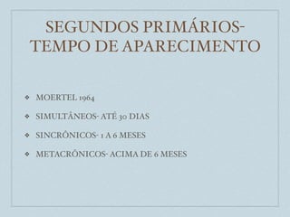 SEGUNDOS PRIMÁRIOS-
    TEMPO DE APARECIMENTO

❖   MOERTEL 1964

❖   SIMULTÂNEOS- ATÉ 30 DIAS

❖   SINCRÔNICOS- 1 A 6 MESES

❖   METACRÔNICOS- ACIMA DE 6 MESES
 