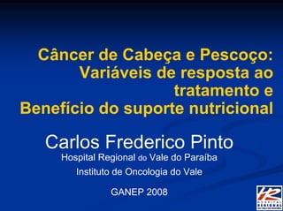 Câncer de Cabeça e Pescoço:
       Variáveis de resposta ao
                   tratamento e
Benefício do suporte nutricional

   Carlos Frederico Pinto
     Hospital Regional do Vale do Paraíba
        Instituto de Oncologia do Vale

                GANEP 2008
 
