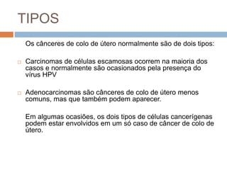 TIPOS
Os cânceres de colo de útero normalmente são de dois tipos:
 Carcinomas de células escamosas ocorrem na maioria dos
casos e normalmente são ocasionados pela presença do
vírus HPV
 Adenocarcinomas são cânceres de colo de útero menos
comuns, mas que também podem aparecer.
Em algumas ocasiões, os dois tipos de células cancerígenas
podem estar envolvidos em um só caso de câncer de colo de
útero.
 