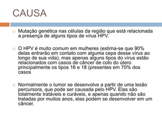 CAUSA
 Mutação genética nas células da região que está relacionada
a presença de alguns tipos de vírus HPV.
 O HPV é muito comum em mulheres (estima-se que 90%
delas entrarão em contato com alguma cepa desse vírus ao
longo de sua vida), mas apenas alguns tipos do vírus estão
relacionados com casos de câncer de colo do útero
principalmente os tipos 16 e 18 (presentes em 70% dos
casos
 Normalmente o tumor se desenvolve a partir de uma lesão
percursora, que pode ser causada pelo HPV. Elas são
totalmente tratáveis e curáveis, e apenas quando não são
tratadas por muitos anos, elas podem se desenvolver em um
câncer.
 