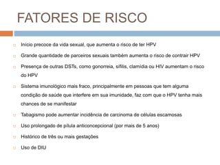 FATORES DE RISCO
 Início precoce da vida sexual, que aumenta o risco de ter HPV
 Grande quantidade de parceiros sexuais também aumenta o risco de contrair HPV
 Presença de outras DSTs, como gonorreia, sífilis, clamídia ou HIV aumentam o risco
do HPV
 Sistema imunológico mais fraco, principalmente em pessoas que tem alguma
condição de saúde que interfere em sua imunidade, faz com que o HPV tenha mais
chances de se manifestar
 Tabagismo pode aumentar incidência de carcinoma de células escamosas
 Uso prolongado de pílula anticoncepcional (por mais de 5 anos)
 Histórico de três ou mais gestações
 Uso de DIU
 