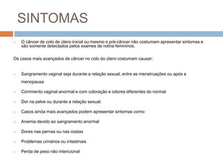 SINTOMAS
 O câncer de colo de útero inicial ou mesmo o pré-câncer não costumam apresentar sintomas e
são somente detectados pelos exames de rotina femininos.
Os casos mais avançados de câncer no colo do útero costumam causar:
 Sangramento vaginal seja durante a relação sexual, entre as menstruações ou após a
menopausa
 Corrimento vaginal anormal e com coloração e odores diferentes do normal
 Dor na pelve ou durante a relação sexual.
 Casos ainda mais avançados podem apresentar sintomas como:
 Anemia devido ao sangramento anormal
 Dores nas pernas ou nas costas
 Problemas urinários ou intestinais
 Perda de peso não intencional
 