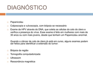 DIAGNÓSTICO
 Papanicolau
 Colposcopia e vulvoscopia, com biópsia se necessário
 Exame de HPV através do DNA, que coleta as células do colo do útero e
verifica a presença do vírus. Esse exame é feito em mulheres com mais de
30 anos ou com mais jovens, desde que tenham um Papanicolau anormal.
Quando o câncer de colo de útero já está em curso, alguns exames podem
ser feitos para identificar a extensão do tumor:
 Biópsia da região
 Tomografia computadorizada
 Ultrassom
 Ressonância magnética
 