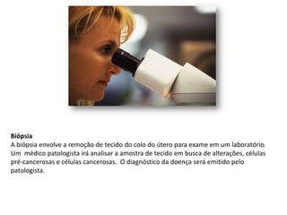 Biópsia
A biópsia envolve a remoção de tecido do colo do útero para exame em um laboratório.
Um médico patologista irá analisar a amostra de tecido em busca de alterações, células
pré-cancerosas e células cancerosas. O diagnóstico da doença será emitido pelo
patologista.
 