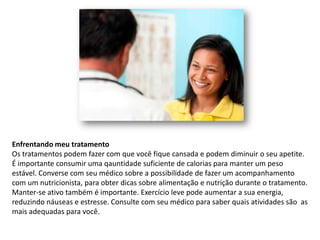 Enfrentando meu tratamento
Os tratamentos podem fazer com que você fique cansada e podem diminuir o seu apetite.
É importante consumir uma qauntidade suficiente de calorias para manter um peso
estável. Converse com seu médico sobre a possibilidade de fazer um acompanhamento
com um nutricionista, para obter dicas sobre alimentação e nutrição durante o tratamento.
Manter-se ativo também é importante. Exercício leve pode aumentar a sua energia,
reduzindo náuseas e estresse. Consulte com seu médico para saber quais atividades são as
mais adequadas para você.
 