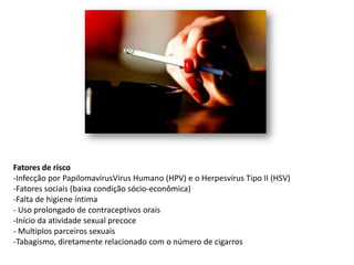 Fatores de risco
-Infecção por PapilomavírusVírus Humano (HPV) e o Herpesvírus Tipo II (HSV)
-Fatores sociais (baixa condição sócio-econômica)
-Falta de higiene íntima
- Uso prolongado de contraceptivos orais
-Início da atividade sexual precoce
- Multiplos parceiros sexuais
-Tabagismo, diretamente relacionado com o número de cigarros
 