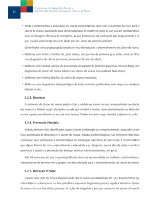 • Ainda é controvertida a associação do uso de contraceptivos orais com o aumento do risco para o
câncer de mama, apontando para certos subgrupos de mulheres como as que usaram contraceptivos
orais de dosagens elevadas de estrogênio, as que fizeram uso da medicação por longo período e as
que usaram anticoncepcional em idade precoce, antes da primeira gravidez.
São definidos como grupos populacionais com risco elevado para o desenvolvimento do câncer de mama:
• Mulheres com história familiar de, pelo menos, um parente de primeiro grau (mãe, irmã ou filha)
com diagnóstico de câncer de mama, abaixo dos 50 anos de idade;
• Mulheres com história familiar de pelo menos um parente de primeiro grau (mãe, irmã ou filha) com
diagnóstico de câncer de mama bilateral ou câncer de ovário, em qualquer faixa etária;
• Mulheres com história familiar de câncer de mama masculino;
• Mulheres com diagnóstico histopatológico de lesão mamária proliferativa com atipia ou neoplasia
lobular in situ.
9.2.3. Sintomas
Os sintomas do câncer de mama palpável são o nódulo ou tumor no seio, acompanhado ou não de
dor mamária. Podem surgir alterações na pele que recobre a mama, como abaulamentos ou retrações
ou um aspecto semelhante à casca de uma laranja. Podem também surgir nódulos palpáveis na axila.
9.2.4. Prevenção Primária
Embora tenham sido identificados alguns fatores ambientais ou comportamentais associados a um
risco aumentado de desenvolver o câncer de mama, estudos epidemiológicos não fornecem evidências
conclusivas que justifiquem a recomendação de estratégias específicas de prevenção. É recomendável
que alguns fatores de risco, especialmente a obesidade e o tabagismo, sejam alvo de ações visando à
promoção à saúde e a prevenção das doenças crônicas não transmissíveis, em geral.
Não há consenso de que a quimioprofilaxia deva ser recomendada às mulheres assintomáticas,
independente de pertencerem a grupos com risco elevado para o desenvolvimento do câncer de mama.
9.2.5. Detecção Precoce
Quanto mais cedo for feito o diagnóstico de câncer maior a probabilidade de cura. Rastreamento sig-
nifica detectar a doença em sua fase pré-clínica enquanto diagnóstico precoce significa identificar câncer
da mama em sua fase clínica precoce. As ações de diagnóstico precoce consistem no exame clínico da
93
Cadernos de Atenção Básica –
Controle dos Cânceres do Colo do Útero e da Mama
 