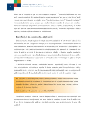 dizer o que sei a respeito do que você tem, se você me perguntar”. É necessário habilidade e tato para
sentir o quanto a paciente deseja saber. E às vezes uma pergunta como “Será que eu tenho câncer?” pode
esconder outras que não serão formuladas, como: “Quando e como vou morrer?” “Vou sentir muita dor?”
É importante, também, caso se constate que a mulher não tem condições de conviver com o conheci-
mento de sua doença, compartilhar ao menos com uma pessoa da família, ou de confiança da mulher
o que será feito e as razões. Um relacionamento baseado na confiança transmite tranqüilidade e oferece
segurança, que são suportes terapêuticos fundamentais.
Especificidade do atendimento à adolescente
É necessária uma atenção especial em relação à ocorrência do câncer do colo do útero cada vez mais
precocemente, pois com a progressiva antecipação do início da puberdade e conseqüente decréscimo na
idade da menarca, a capacidade reprodutiva se instala mais cedo, assim como o início precoce da
atividade sexual e com ela a ocorrência de DST, entre elas o HPV e aids. A garantia de estratégias de pro-
moção da saúde e prevenção de doenças, principalmente voltadas à educação sexual e reprodutiva,
assim como o acolhimento e a realização do exame preventivo do câncer do colo do útero em adoles-
centes que têm atividade sexual e procurarem os serviços de saúde, devem integrar as ações da atenção
integral à saúde da mulher.
O Ministério da Saúde considera a adolescência como a segunda década da vida – de 10 a 19
anos, de acordo com a Organização Mundial de Saúde. A existência de diversas limitações etárias,
para os adolescentes exercerem seus direitos, causa perplexidade e dificuldades para os profissionais de
saúde no atendimento da população adolescente, criando receios do ponto de vista ético e legal.
Art. 3º A criança e o adolescente gozam de todos os direitos fundamentais inerentes à pessoa humana, sem pre-
juízo da proteção integral de que trata esta lei, assegurando-se-lhes, por lei ou por outros meios, todas as opor-
tunidades e facilidades, a fim de lhes facultar o desenvolvimento físico, mental, moral, espiritual e social, em
condições de liberdade e de dignidade.
Estatudo da Criança e do Adolescente – Lei n.º 8.069, de 13/7/1990.
Dessa forma, qualquer exigência, como a obrigatoriedade da presença de um responsável para
acompanhamento no serviço de saúde, que possa afastar ou impedir o exercício pleno do adolescente
de seu direito fundamental à saúde e à liberdade, constitui lesão ao direito maior de uma vida
saudável.
10
Cadernos de Atenção Básica –
Controle dos Cânceres do Colo do Útero e da Mama
 