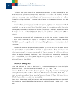 A incidência dos casos ocorre de forma heterogênea nas unidades da federação e capitais do país,
observando-se uma grande variação regional na distribuição das taxas brutas de incidência de câncer,
seja de uma forma geral ou por localização primária. Tais taxas são maiores nas regiões Sul e Sudeste,
passando pela região Centro-Oeste e as menores concentram-se nas regiões Nordeste e Norte, com raras
exceções.
Entre as mulheres, com relação ao câncer do colo do útero, registra-se uma discreta diminuição da
mortalidade por essa causa entre 1979 e 1999, de 0,61%, apesar de ser uma doença de fácil diagnóstico,
com tecnologia simplificada e de tratamento acessível. O número de casos novos de câncer do colo do
útero esperados para o Brasil em 2006 é de 19.260, com um risco estimado de 20 casos a cada 100 mil
mulheres.
Sem considerar os tumores de pele não melanoma, o câncer de colo do útero é o mais incidente
na região Norte (22/100.000). Nas regiões Sul (28/100.000), Centro-Oeste (21/100.000) e Nordeste
(17/100.000) representa o segundo tumor mais incidente. Na região Sudeste é o terceiro mais freqüente
(20/100.000).
O número de casos novos de câncer de mama esperados para o Brasil em 2006 é de 48.930, com um
risco estimado de 52 casos a cada 100 mil mulheres. Na região Sudeste, o câncer de mama é o mais
incidente entre as mulheres com um risco estimado de 71 casos novos por 100 mil. Sem considerar os
tumores de pele não melanoma, este tipo de câncer também é o mais freqüente nas mulheres das
regiões Sul (69/100.000), Centro-Oeste (38/100.000) e Nordeste (27/100.000). Na região Norte é o segundo
tumor mais incidente (15/100.000).
Referências Bibliográficas
Caplan, S.A.; Blackman, D.; Nadel, M.; Monticciolo, D.L. Coding mammograms using classification “prob-
ably benign finding – short interval follow-up suggested”. AJR, 172: 339-342, 1999.
Comission the European Communities. European guidelines for quality assurance in mammography
screening. Luxemburg: Office for Official Publications of the European Communities, 3ª ed., 2001.
Health Canada. Organized Breast Cancer Screening Programs in Canada - 1997 and 1998 Report. Minister
of Public Works and Government Services Canada, 2002.
Pinho, V.F.S. & Coutinho, E.S.F. Fatores de risco para câncer de mama: uma revisão sistemática de estudos
com amostras de mulheres da população geral no Brasil. Cadernos de Saúde Pública, 21 (2): 351-360,
2005.
18
Cadernos de Atenção Básica –
Controle dos Cânceres do Colo do Útero e da Mama
 