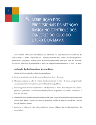 Para impactar sobre os múltiplos fatores que interferem nas ações de controle dos cânceres do
colo do útero e da mama, é importante que a atenção às mulheres esteja pautada em uma equipe multi-
profissional e com prática interdisciplinar. A interdiscipliplinaridade pressupõe, além das interfaces
disciplinares tradicionais, a possibilidade da prática de um profissional se reconstruir na prática do outro.
Atribuição dos Profissionais da Atenção Básica
Atribuições Comuns a todos os Profissionais da Equipe
a) Conhecer as ações de controle dos cânceres do colo do útero e da mama;
b) Planejar e programar as ações de controle dos cânceres do colo do útero e da mama, com priorização
das ações segundo critérios de risco, vulnerabilidade e desigualdade;
c) Realizar ações de controle dos cânceres do colo do útero e da mama, de acordo com este Caderno:
promoção, prevenção, rastreamento/detecção precoce, diagnóstico, tratamento, reabilitação e
cuidados paliativos;
d) Alimentar e analisar dados dos Sistemas de Informação em Saúde (Sistema de Informação da Atenção
Básica - SIAB, Siscolo e outros), para planejar, programar e avaliar as ações de controle dos cânceres
do colo do útero e mama;
e) Conhecer os hábitos de vida, valores culturais, éticos e religiosos das famílias assistidas e da
comunidade;
19
5. ATRIBUIÇÃO DOS
PROFISSIONAIS DA ATENÇÃO
BÁSICA NO CONTROLE DOS
CÂNCERES DO COLO DO
ÚTERO E DA MAMA
 